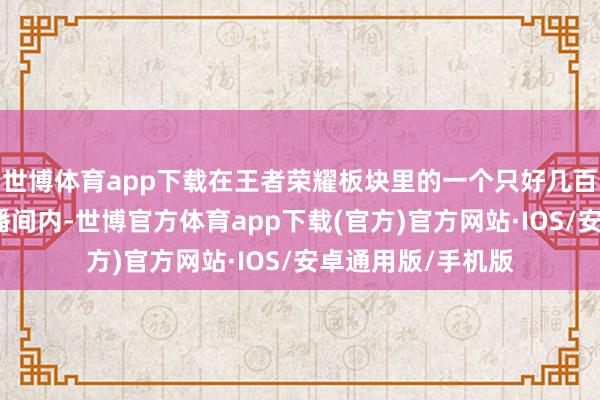 世博体育app下载在王者荣耀板块里的一个只好几百东说念主的小直播间内-世博官方体育app下载(官方)官方网站·IOS/安卓通用版/手机版