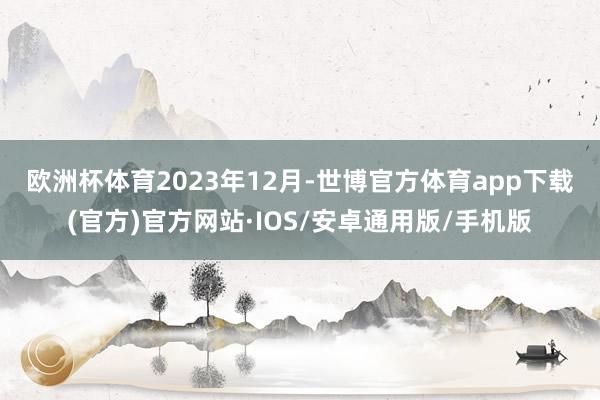 欧洲杯体育　　2023年12月-世博官方体育app下载(官方)官方网站·IOS/安卓通用版/手机版