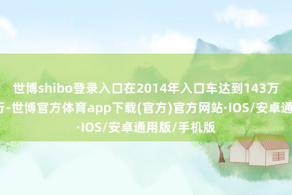 世博shibo登录入口在2014年入口车达到143万辆峰值后下行-世博官方体育app下载(官方)官方网站·IOS/安卓通用版/手机版