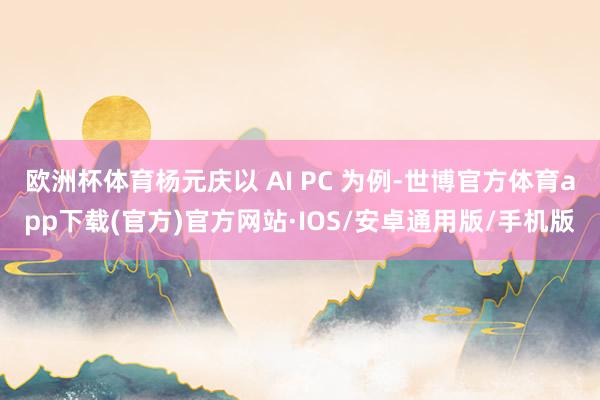 欧洲杯体育杨元庆以 AI PC 为例-世博官方体育app下载(官方)官方网站·IOS/安卓通用版/手机版