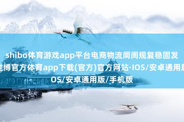 shibo体育游戏app平台电商物流阛阓规复稳固发展态势-世博官方体育app下载(官方)官方网站·IOS/安卓通用版/手机版