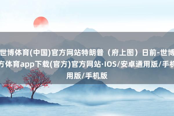 世博体育(中国)官方网站特朗普（府上图）日前-世博官方体育app下载(官方)官方网站·IOS/安卓通用版/手机版