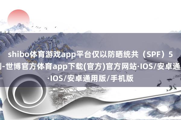 shibo体育游戏app平台仅以防晒统共（SPF）50的居品为例-世博官方体育app下载(官方)官方网站·IOS/安卓通用版/手机版