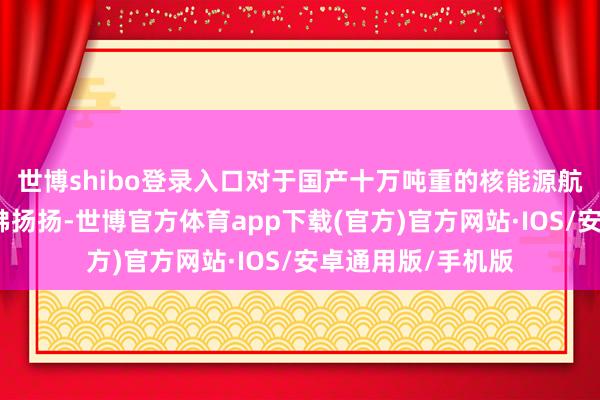 世博shibo登录入口对于国产十万吨重的核能源航母可的确传得沸沸扬扬-世博官方体育app下载(官方)官方网站·IOS/安卓通用版/手机版