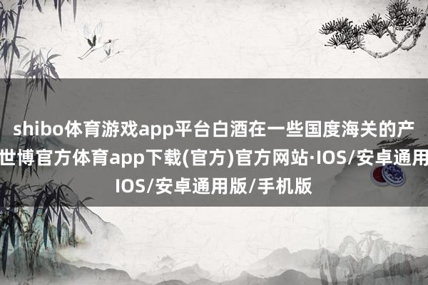 shibo体育游戏app平台白酒在一些国度海关的产业分类中-世博官方体育app下载(官方)官方网站·IOS/安卓通用版/手机版