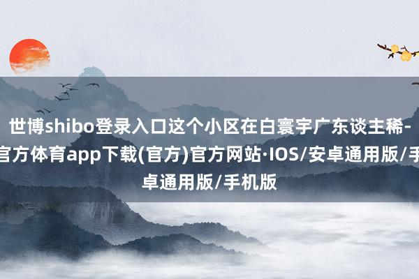 世博shibo登录入口这个小区在白寰宇广东谈主稀-世博官方体育app下载(官方)官方网站·IOS/安卓通用版/手机版