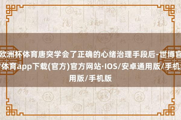 欧洲杯体育唐突学会了正确的心绪治理手段后-世博官方体育app下载(官方)官方网站·IOS/安卓通用版/手机版
