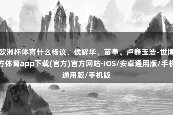 欧洲杯体育什么杨议、侯耀华、苗阜、卢鑫玉浩-世博官方体育app下载(官方)官方网站·IOS/安卓通用版/手机版