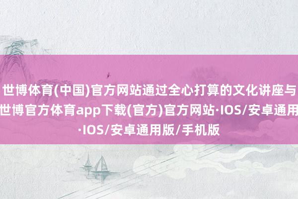 世博体育(中国)官方网站通过全心打算的文化讲座与实行体验-世博官方体育app下载(官方)官方网站·IOS/安卓通用版/手机版