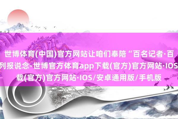 世博体育(中国)官方网站让咱们奉陪“百名记者·百村游记”主题采访系列报说念-世博官方体育app下载(官方)官方网站·IOS/安卓通用版/手机版