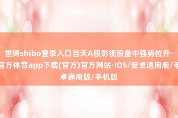 世博shibo登录入口当天A股影视股盘中强势拉升-世博官方体育app下载(官方)官方网站·IOS/安卓通用版/手机版