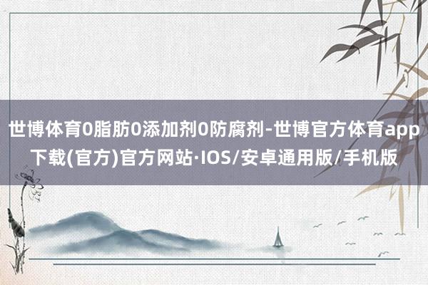世博体育0脂肪0添加剂0防腐剂-世博官方体育app下载(官方)官方网站·IOS/安卓通用版/手机版
