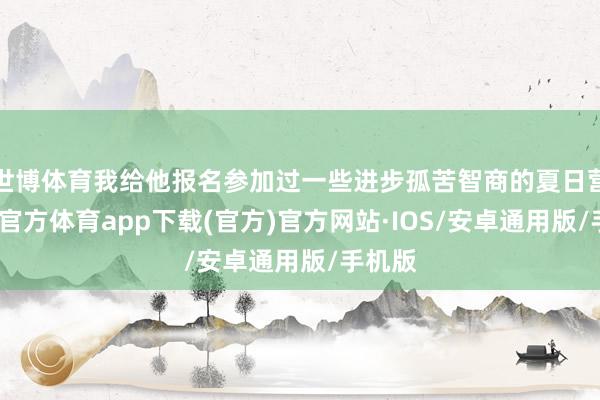 世博体育我给他报名参加过一些进步孤苦智商的夏日营-世博官方体育app下载(官方)官方网站·IOS/安卓通用版/手机版