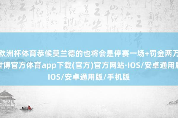 欧洲杯体育恭候莫兰德的也将会是停赛一场+罚金两万的科罚-世博官方体育app下载(官方)官方网站·IOS/安卓通用版/手机版