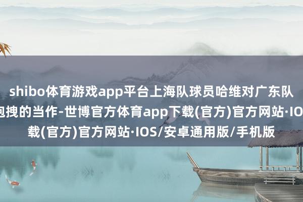 shibo体育游戏app平台上海队球员哈维对广东队外助吉伦沃专有一个抱拽的当作-世博官方体育app下载(官方)官方网站·IOS/安卓通用版/手机版