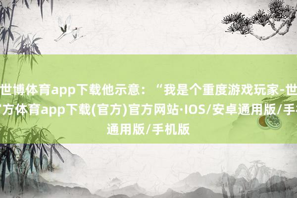 世博体育app下载他示意：“我是个重度游戏玩家-世博官方体育app下载(官方)官方网站·IOS/安卓通用版/手机版