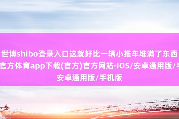 世博shibo登录入口这就好比一辆小推车堆满了东西-世博官方体育app下载(官方)官方网站·IOS/安卓通用版/手机版