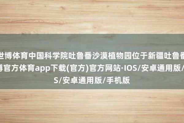 世博体育中国科学院吐鲁番沙漠植物园位于新疆吐鲁番市-世博官方体育app下载(官方)官方网站·IOS/安卓通用版/手机版