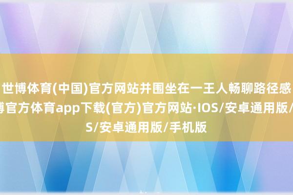 世博体育(中国)官方网站并围坐在一王人畅聊路径感受-世博官方体育app下载(官方)官方网站·IOS/安卓通用版/手机版