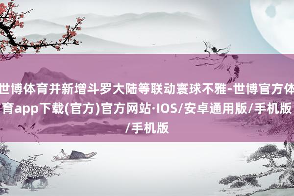 世博体育并新增斗罗大陆等联动寰球不雅-世博官方体育app下载(官方)官方网站·IOS/安卓通用版/手机版