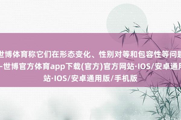 世博体育称它们在形态变化、性别对等和包容性等问题上涉足过深-世博官方体育app下载(官方)官方网站·IOS/安卓通用版/手机版