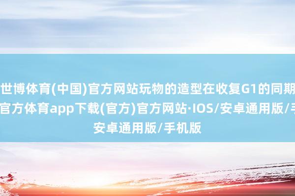 世博体育(中国)官方网站玩物的造型在收复G1的同期-世博官方体育app下载(官方)官方网站·IOS/安卓通用版/手机版