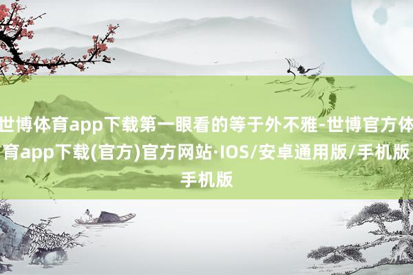 世博体育app下载第一眼看的等于外不雅-世博官方体育app下载(官方)官方网站·IOS/安卓通用版/手机版