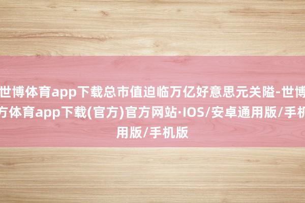 世博体育app下载总市值迫临万亿好意思元关隘-世博官方体育app下载(官方)官方网站·IOS/安卓通用版/手机版
