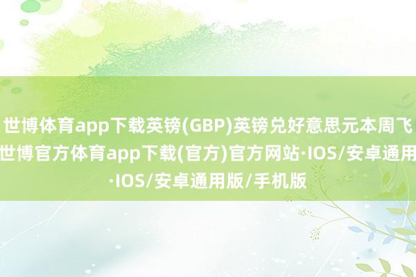 世博体育app下载英镑(GBP)英镑兑好意思元本周飞腾1.91%-世博官方体育app下载(官方)官方网站·IOS/安卓通用版/手机版