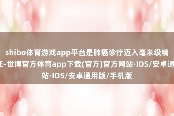 shibo体育游戏app平台是肺癌诊疗迈入毫米级精确时间的实证-世博官方体育app下载(官方)官方网站·IOS/安卓通用版/手机版