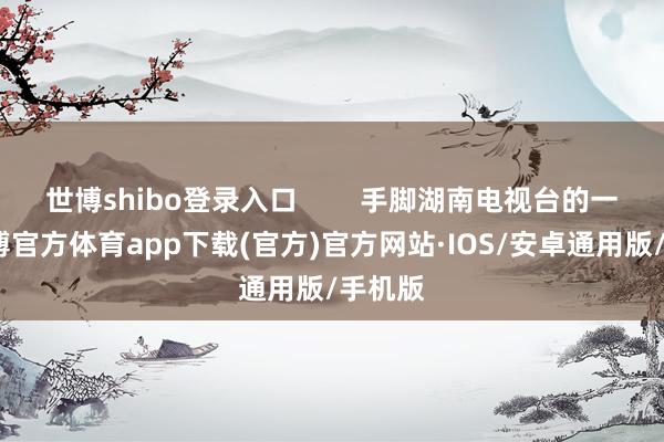世博shibo登录入口        手脚湖南电视台的一姐-世博官方体育app下载(官方)官方网站·IOS/安卓通用版/手机版