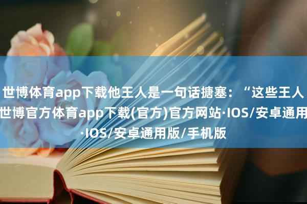 世博体育app下载他王人是一句话搪塞：“这些王人是小问题-世博官方体育app下载(官方)官方网站·IOS/安卓通用版/手机版