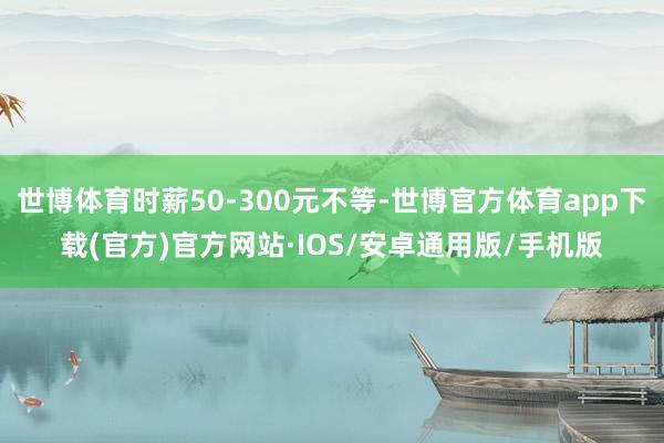 世博体育时薪50-300元不等-世博官方体育app下载(官方)官方网站·IOS/安卓通用版/手机版