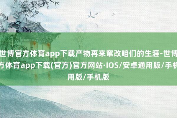 世博官方体育app下载产物再来窜改咱们的生涯-世博官方体育app下载(官方)官方网站·IOS/安卓通用版/手机版