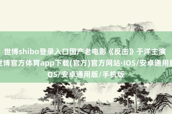 世博shibo登录入口国产老电影《反击》于洋主演 请观赏-世博官方体育app下载(官方)官方网站·IOS/安卓通用版/手机版