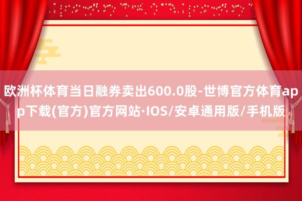 欧洲杯体育当日融券卖出600.0股-世博官方体育app下载(官方)官方网站·IOS/安卓通用版/手机版