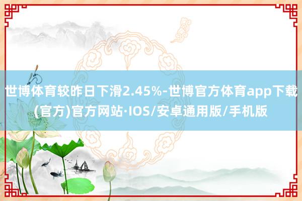 世博体育较昨日下滑2.45%-世博官方体育app下载(官方)官方网站·IOS/安卓通用版/手机版