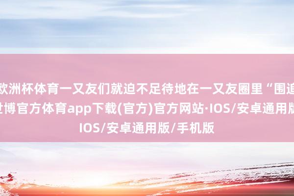 欧洲杯体育一又友们就迫不足待地在一又友圈里“围追切断”-世博官方体育app下载(官方)官方网站·IOS/安卓通用版/手机版