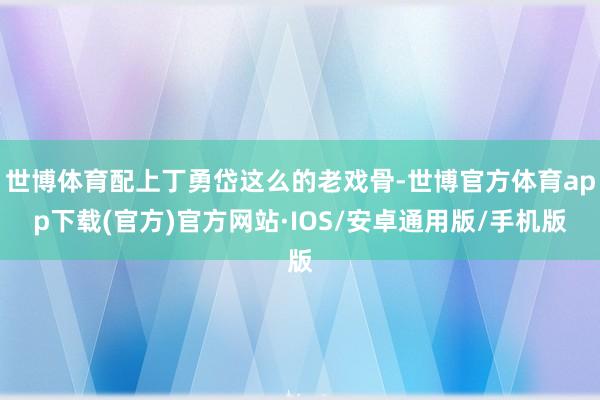 世博体育配上丁勇岱这么的老戏骨-世博官方体育app下载(官方)官方网站·IOS/安卓通用版/手机版