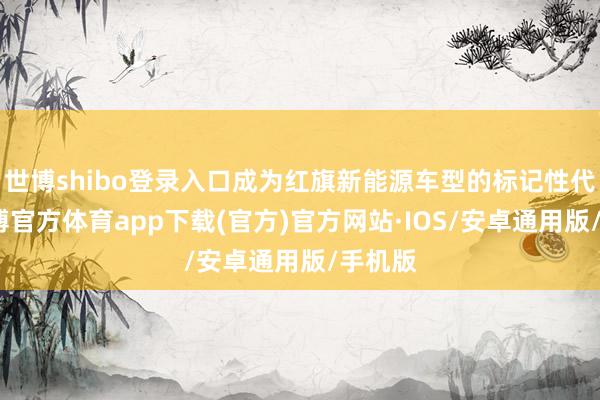 世博shibo登录入口成为红旗新能源车型的标记性代表-世博官方体育app下载(官方)官方网站·IOS/安卓通用版/手机版
