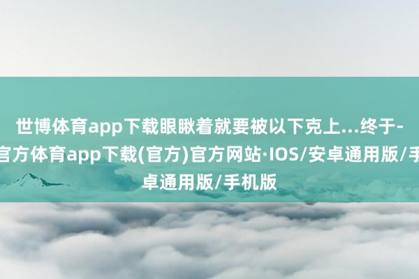 世博体育app下载眼瞅着就要被以下克上...终于-世博官方体育app下载(官方)官方网站·IOS/安卓通用版/手机版