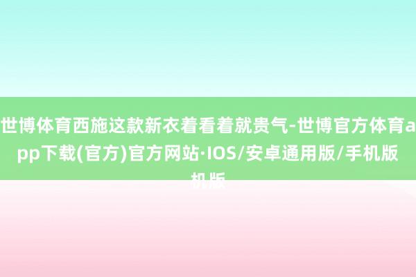 世博体育西施这款新衣着看着就贵气-世博官方体育app下载(官方)官方网站·IOS/安卓通用版/手机版