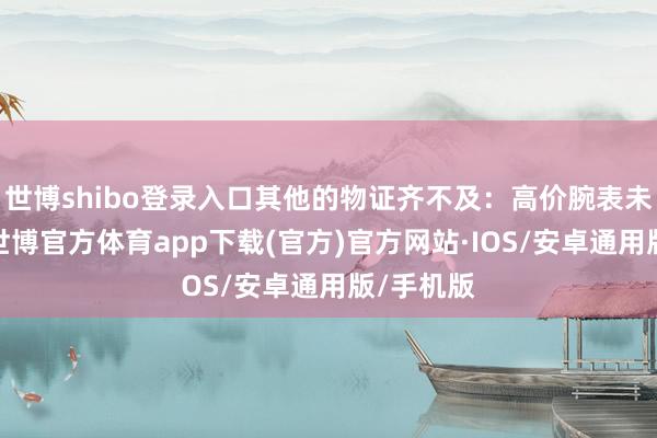 世博shibo登录入口其他的物证齐不及：高价腕表未见什物-世博官方体育app下载(官方)官方网站·IOS/安卓通用版/手机版