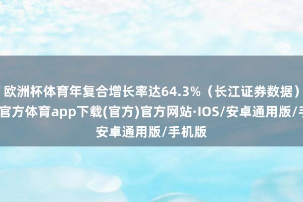 欧洲杯体育年复合增长率达64.3%（长江证券数据）-世博官方体育app下载(官方)官方网站·IOS/安卓通用版/手机版