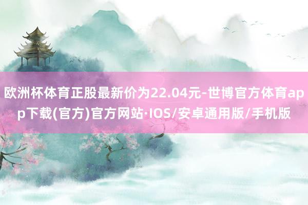 欧洲杯体育正股最新价为22.04元-世博官方体育app下载(官方)官方网站·IOS/安卓通用版/手机版