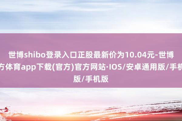 世博shibo登录入口正股最新价为10.04元-世博官方体育app下载(官方)官方网站·IOS/安卓通用版/手机版