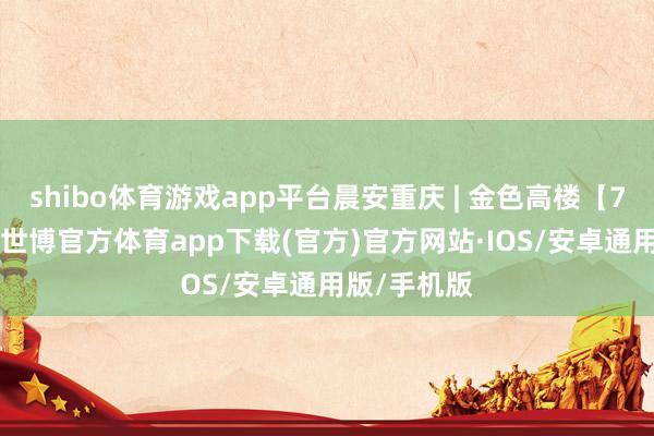 shibo体育游戏app平台晨安重庆 | 金色高楼【7月10日】-世博官方体育app下载(官方)官方网站·IOS/安卓通用版/手机版