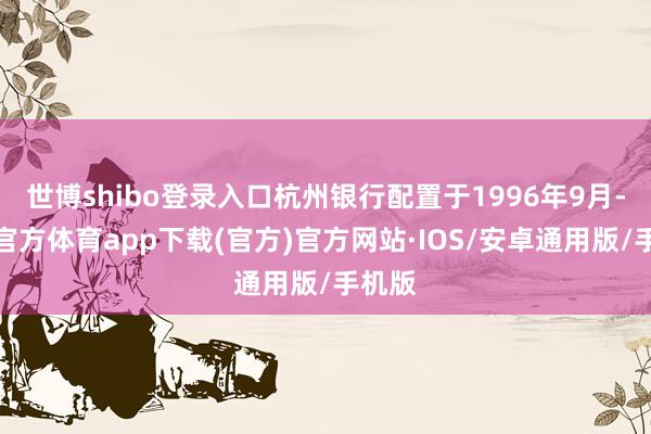 世博shibo登录入口杭州银行配置于1996年9月-世博官方体育app下载(官方)官方网站·IOS/安卓通用版/手机版