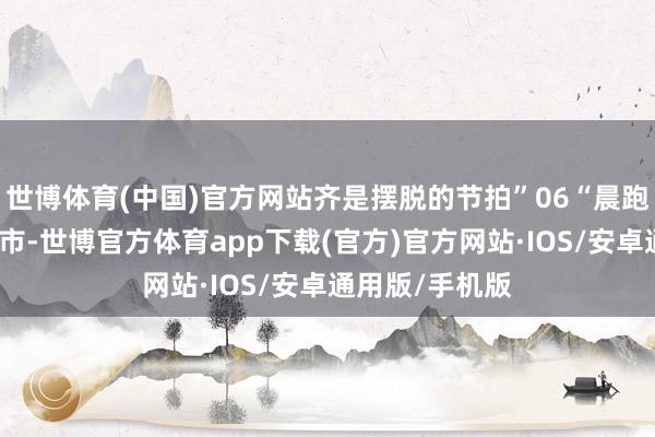 世博体育(中国)官方网站齐是摆脱的节拍”06“晨跑不仅仅叫醒城市-世博官方体育app下载(官方)官方网站·IOS/安卓通用版/手机版