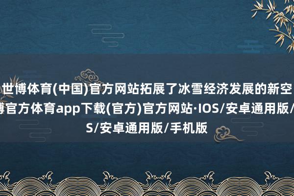 世博体育(中国)官方网站拓展了冰雪经济发展的新空间-世博官方体育app下载(官方)官方网站·IOS/安卓通用版/手机版
